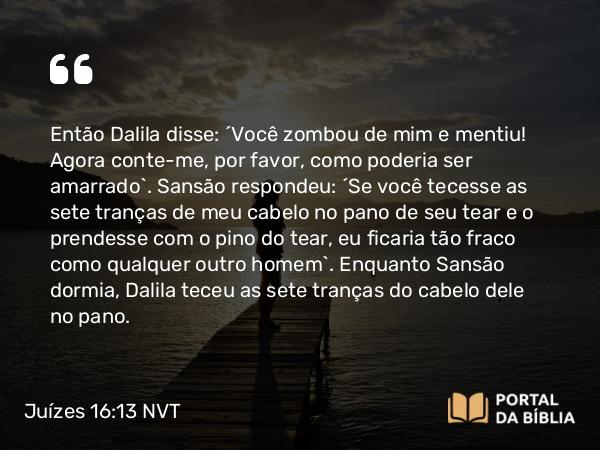 Juízes 16:13 NVT - Então Dalila disse: “Você zombou de mim e mentiu! Agora conte-me, por favor, como poderia ser amarrado”. Sansão respondeu: “Se você tecesse as sete tranças de meu cabelo no pano de seu tear e o prendesse com o pino do tear, eu ficaria tão fraco como qualquer outro homem”. Enquanto Sansão dormia, Dalila teceu as sete tranças do cabelo dele no pano.