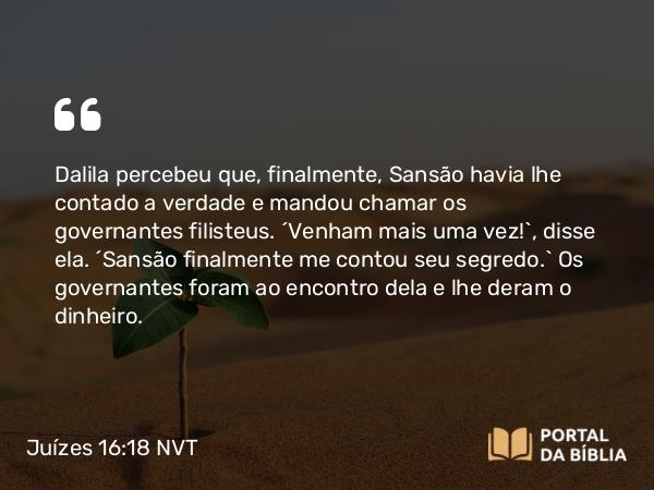 Juízes 16:18 NVT - Dalila percebeu que, finalmente, Sansão havia lhe contado a verdade e mandou chamar os governantes filisteus. “Venham mais uma vez!”, disse ela. “Sansão finalmente me contou seu segredo.” Os governantes foram ao encontro dela e lhe deram o dinheiro.