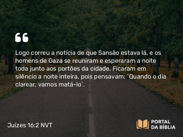 Juízes 16:2 NVT - Logo correu a notícia de que Sansão estava lá, e os homens de Gaza se reuniram e esperaram a noite toda junto aos portões da cidade. Ficaram em silêncio a noite inteira, pois pensavam: “Quando o dia clarear, vamos matá-lo”.