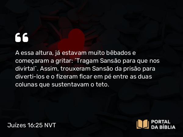 Juízes 16:25 NVT - A essa altura, já estavam muito bêbados e começaram a gritar: “Tragam Sansão para que nos divirta!”. Assim, trouxeram Sansão da prisão para diverti-los e o fizeram ficar em pé entre as duas colunas que sustentavam o teto.