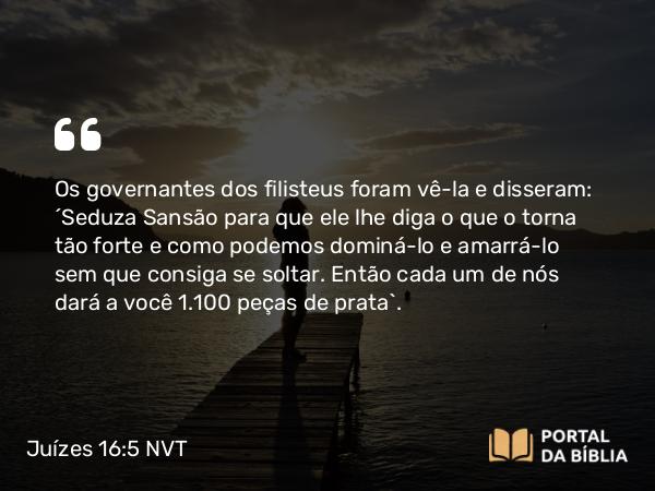 Juízes 16:5 NVT - Os governantes dos filisteus foram vê-la e disseram: “Seduza Sansão para que ele lhe diga o que o torna tão forte e como podemos dominá-lo e amarrá-lo sem que consiga se soltar. Então cada um de nós dará a você 1.100 peças de prata”.