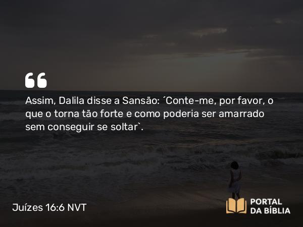 Juízes 16:6 NVT - Assim, Dalila disse a Sansão: “Conte-me, por favor, o que o torna tão forte e como poderia ser amarrado sem conseguir se soltar”.