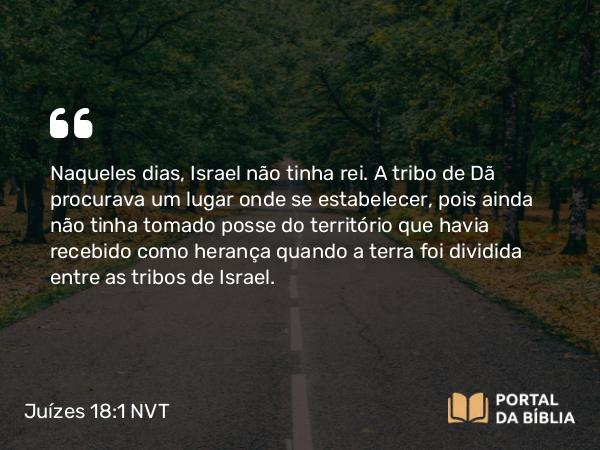 Juízes 18:1 NVT - Naqueles dias, Israel não tinha rei. A tribo de Dã procurava um lugar onde se estabelecer, pois ainda não tinha tomado posse do território que havia recebido como herança quando a terra foi dividida entre as tribos de Israel.