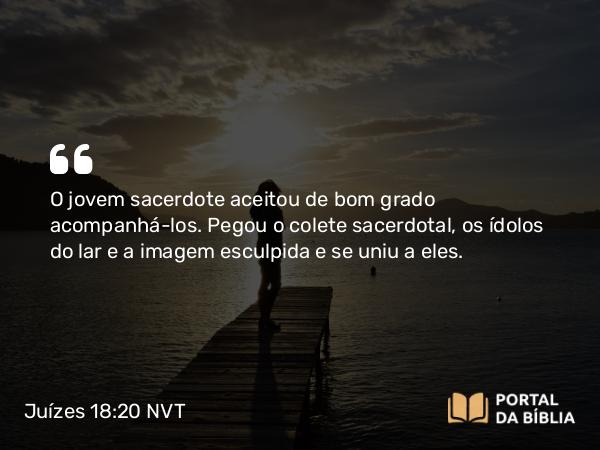 Juízes 18:20 NVT - O jovem sacerdote aceitou de bom grado acompanhá-los. Pegou o colete sacerdotal, os ídolos do lar e a imagem esculpida e se uniu a eles.