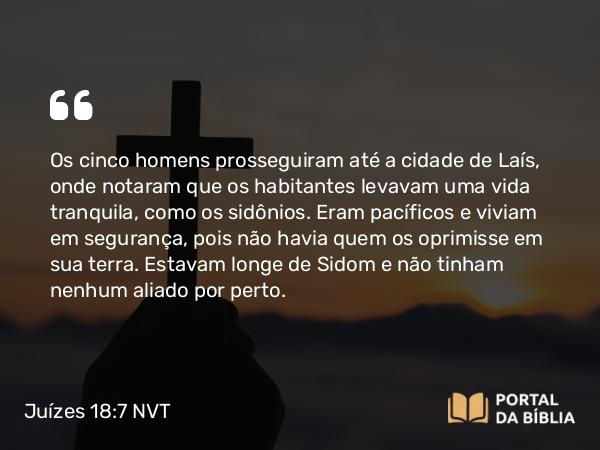 Juízes 18:7 NVT - Os cinco homens prosseguiram até a cidade de Laís, onde notaram que os habitantes levavam uma vida tranquila, como os sidônios. Eram pacíficos e viviam em segurança, pois não havia quem os oprimisse em sua terra. Estavam longe de Sidom e não tinham nenhum aliado por perto.