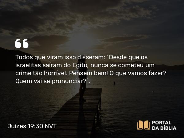 Juízes 19:30 NVT - Todos que viram isso disseram: “Desde que os israelitas saíram do Egito, nunca se cometeu um crime tão horrível. Pensem bem! O que vamos fazer? Quem vai se pronunciar?”.