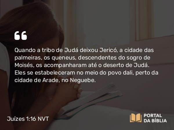 Juízes 1:16 NVT - Quando a tribo de Judá deixou Jericó, a cidade das palmeiras, os queneus, descendentes do sogro de Moisés, os acompanharam até o deserto de Judá. Eles se estabeleceram no meio do povo dali, perto da cidade de Arade, no Neguebe.