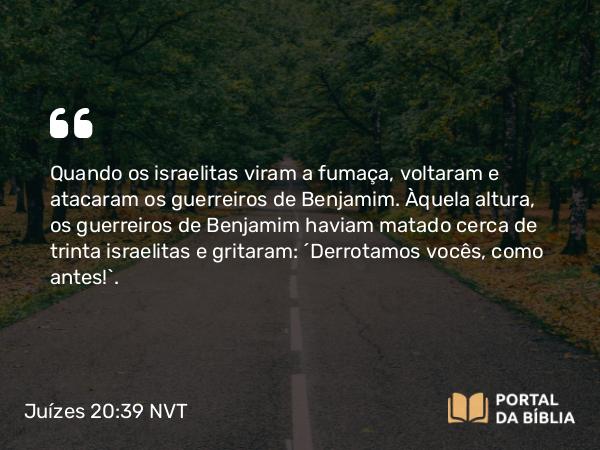 Juízes 20:39 NVT - Quando os israelitas viram a fumaça, voltaram e atacaram os guerreiros de Benjamim. Àquela altura, os guerreiros de Benjamim haviam matado cerca de trinta israelitas e gritaram: “Derrotamos vocês, como antes!”.