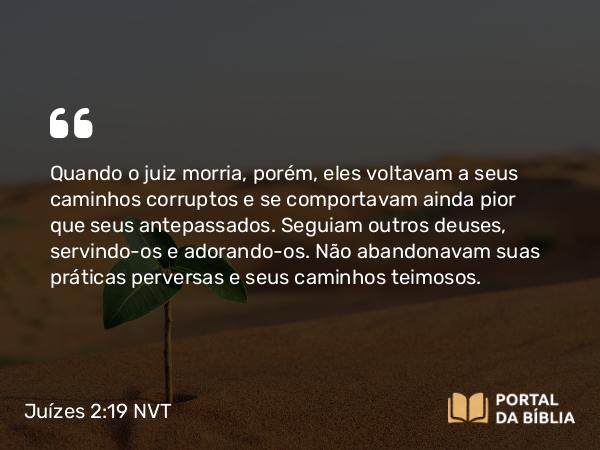 Juízes 2:19 NVT - Quando o juiz morria, porém, eles voltavam a seus caminhos corruptos e se comportavam ainda pior que seus antepassados. Seguiam outros deuses, servindo-os e adorando-os. Não abandonavam suas práticas perversas e seus caminhos teimosos.