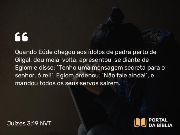 Juízes 3:19 NVT - Quando Eúde chegou aos ídolos de pedra perto de Gilgal, deu meia-volta, apresentou-se diante de Eglom e disse: “Tenho uma mensagem secreta para o senhor, ó rei!”. Eglom ordenou: “Não fale ainda!”, e mandou todos os seus servos saírem.