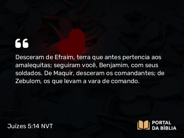 Juízes 5:14 NVT - Desceram de Efraim, terra que antes pertencia aos amalequitas; seguiram você, Benjamim, com seus soldados. De Maquir, desceram os comandantes; de Zebulom, os que levam a vara de comando.