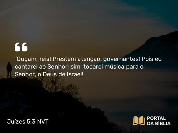 Juízes 5:3 NVT - “Ouçam, reis! Prestem atenção, governantes! Pois eu cantarei ao SENHOR; sim, tocarei música para o SENHOR, o Deus de Israel!