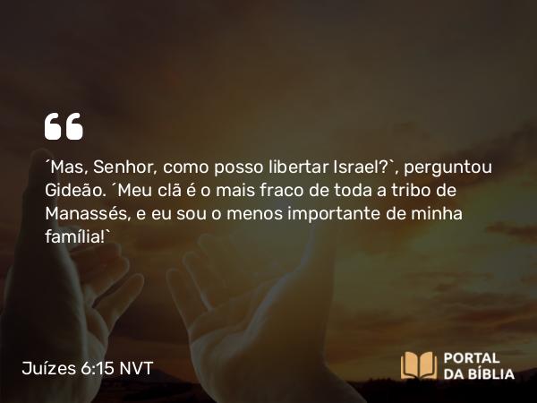 Juízes 6:15 NVT - “Mas, Senhor, como posso libertar Israel?”, perguntou Gideão. “Meu clã é o mais fraco de toda a tribo de Manassés, e eu sou o menos importante de minha família!”