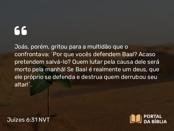 Juízes 6:31 NVT - Joás, porém, gritou para a multidão que o confrontava: “Por que vocês defendem Baal? Acaso pretendem salvá-lo? Quem lutar pela causa dele será morto pela manhã! Se Baal é realmente um deus, que ele próprio se defenda e destrua quem derrubou seu altar!”.