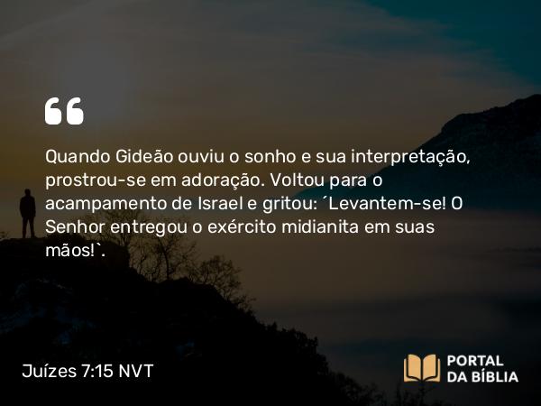 Juízes 7:15 NVT - Quando Gideão ouviu o sonho e sua interpretação, prostrou-se em adoração. Voltou para o acampamento de Israel e gritou: “Levantem-se! O SENHOR entregou o exército midianita em suas mãos!”.