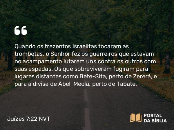 Juízes 7:22 NVT - Quando os trezentos israelitas tocaram as trombetas, o SENHOR fez os guerreiros que estavam no acampamento lutarem uns contra os outros com suas espadas. Os que sobreviveram fugiram para lugares distantes como Bete-Sita, perto de Zererá, e para a divisa de Abel-Meolá, perto de Tabate.