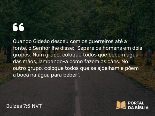 Juízes 7:5 NVT - Quando Gideão desceu com os guerreiros até a fonte, o SENHOR lhe disse: “Separe os homens em dois grupos. Num grupo, coloque todos que bebem água das mãos, lambendo-a como fazem os cães. No outro grupo, coloque todos que se ajoelham e põem a boca na água para beber”.