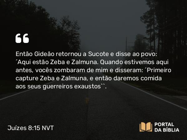 Juízes 8:15 NVT - Então Gideão retornou a Sucote e disse ao povo: “Aqui estão Zeba e Zalmuna. Quando estivemos aqui antes, vocês zombaram de mim e disseram: ‘Primeiro capture Zeba e Zalmuna, e então daremos comida aos seus guerreiros exaustos’”.