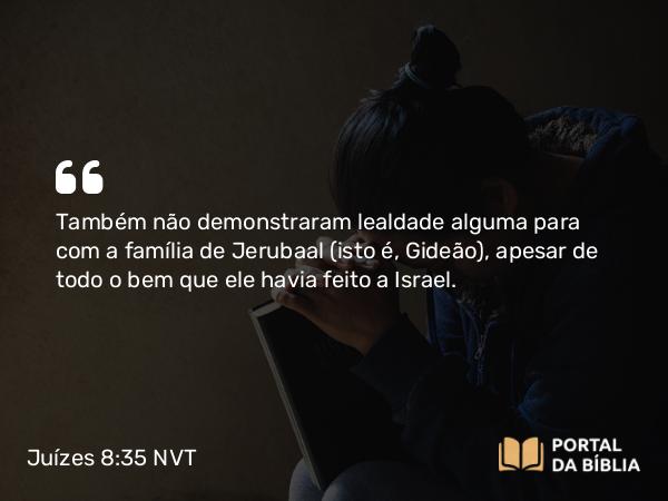 Juízes 8:35 NVT - Também não demonstraram lealdade alguma para com a família de Jerubaal (isto é, Gideão), apesar de todo o bem que ele havia feito a Israel.