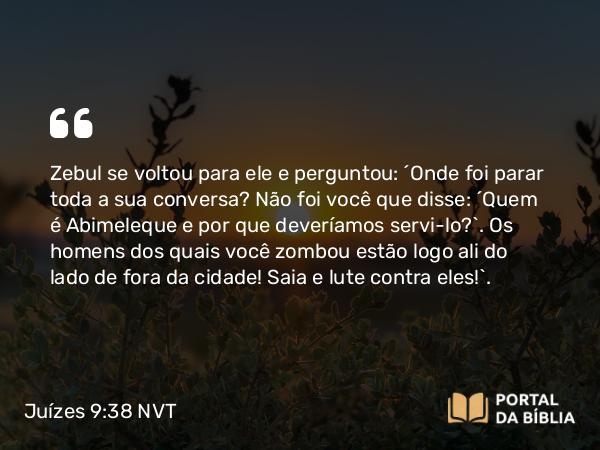 Juízes 9:38 NVT - Zebul se voltou para ele e perguntou: “Onde foi parar toda a sua conversa? Não foi você que disse: ‘Quem é Abimeleque e por que deveríamos servi-lo?’. Os homens dos quais você zombou estão logo ali do lado de fora da cidade! Saia e lute contra eles!”.