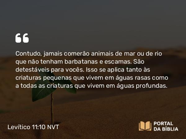 Levítico 11:10 NVT - Contudo, jamais comerão animais de mar ou de rio que não tenham barbatanas e escamas. São detestáveis para vocês. Isso se aplica tanto às criaturas pequenas que vivem em águas rasas como a todas as criaturas que vivem em águas profundas.