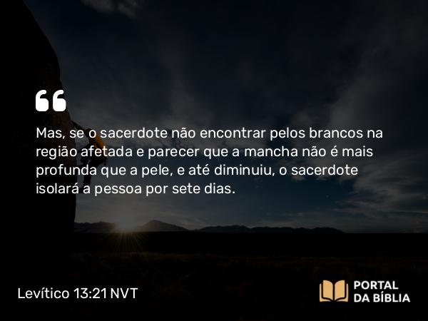 Levítico 13:21 NVT - Mas, se o sacerdote não encontrar pelos brancos na região afetada e parecer que a mancha não é mais profunda que a pele, e até diminuiu, o sacerdote isolará a pessoa por sete dias.