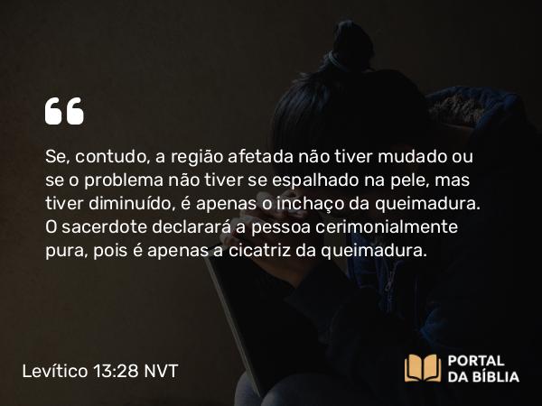 Levítico 13:28 NVT - Se, contudo, a região afetada não tiver mudado ou se o problema não tiver se espalhado na pele, mas tiver diminuído, é apenas o inchaço da queimadura. O sacerdote declarará a pessoa cerimonialmente pura, pois é apenas a cicatriz da queimadura.