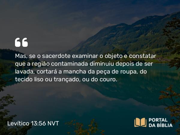 Levítico 13:56 NVT - Mas, se o sacerdote examinar o objeto e constatar que a região contaminada diminuiu depois de ser lavada, cortará a mancha da peça de roupa, do tecido liso ou trançado, ou do couro.