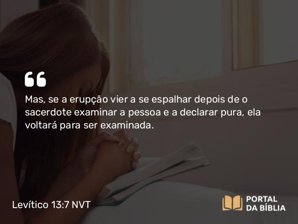 Levítico 13:7 NVT - Mas, se a erupção vier a se espalhar depois de o sacerdote examinar a pessoa e a declarar pura, ela voltará para ser examinada.