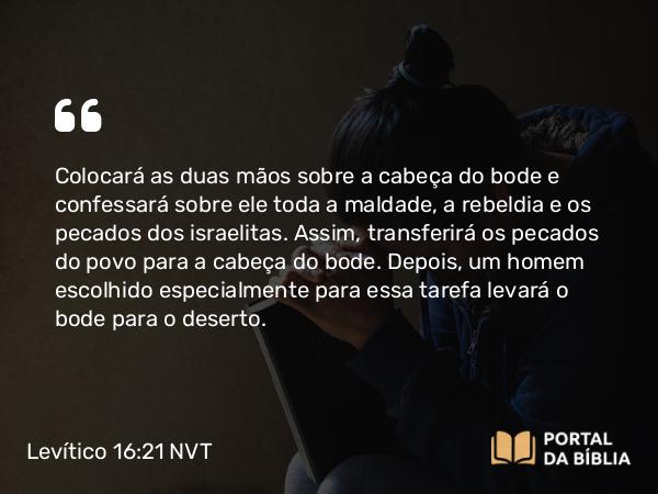 Levítico 16:21 NVT - Colocará as duas mãos sobre a cabeça do bode e confessará sobre ele toda a maldade, a rebeldia e os pecados dos israelitas. Assim, transferirá os pecados do povo para a cabeça do bode. Depois, um homem escolhido especialmente para essa tarefa levará o bode para o deserto.