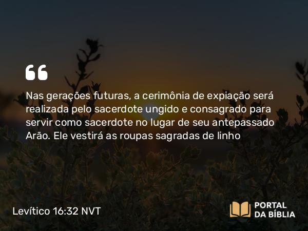 Levítico 16:32 NVT - Nas gerações futuras, a cerimônia de expiação será realizada pelo sacerdote ungido e consagrado para servir como sacerdote no lugar de seu antepassado Arão. Ele vestirá as roupas sagradas de linho