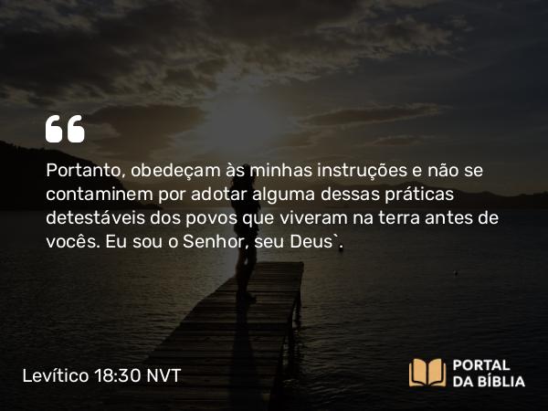 Levítico 18:30 NVT - Portanto, obedeçam às minhas instruções e não se contaminem por adotar alguma dessas práticas detestáveis dos povos que viveram na terra antes de vocês. Eu sou o SENHOR, seu Deus”.