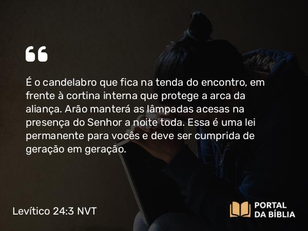 Levítico 24:3 NVT - É o candelabro que fica na tenda do encontro, em frente à cortina interna que protege a arca da aliança. Arão manterá as lâmpadas acesas na presença do SENHOR a noite toda. Essa é uma lei permanente para vocês e deve ser cumprida de geração em geração.