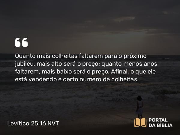 Levítico 25:16 NVT - Quanto mais colheitas faltarem para o próximo jubileu, mais alto será o preço; quanto menos anos faltarem, mais baixo será o preço. Afinal, o que ele está vendendo é certo número de colheitas.