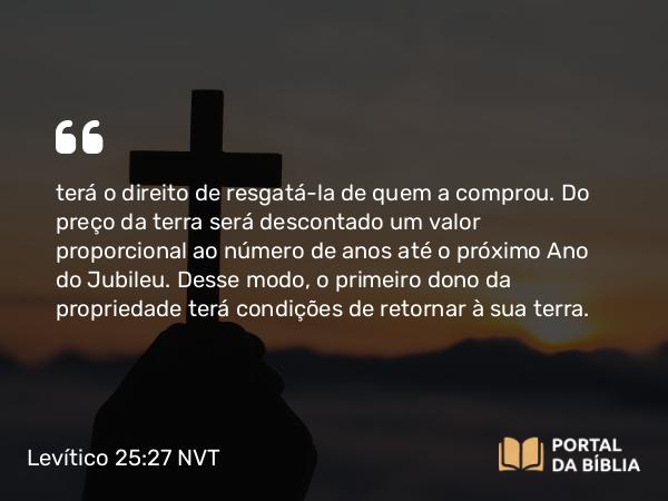 Levítico 25:27 NVT - terá o direito de resgatá-la de quem a comprou. Do preço da terra será descontado um valor proporcional ao número de anos até o próximo Ano do Jubileu. Desse modo, o primeiro dono da propriedade terá condições de retornar à sua terra.