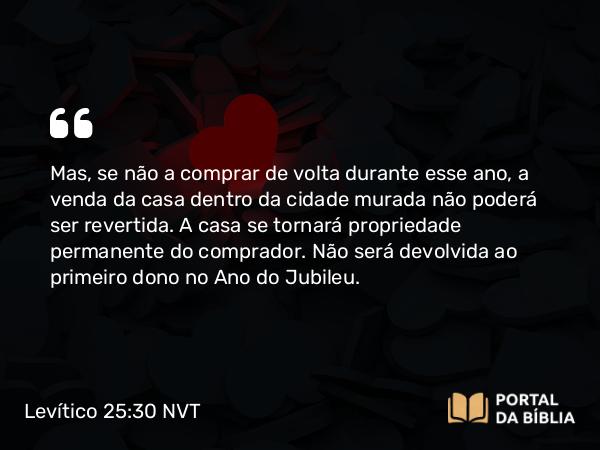 Levítico 25:30 NVT - Mas, se não a comprar de volta durante esse ano, a venda da casa dentro da cidade murada não poderá ser revertida. A casa se tornará propriedade permanente do comprador. Não será devolvida ao primeiro dono no Ano do Jubileu.