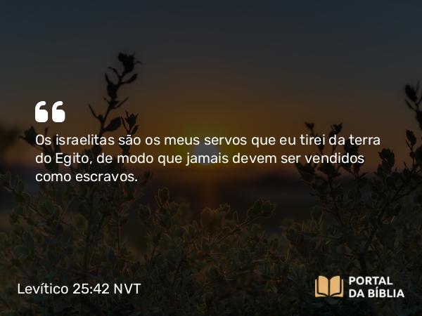 Levítico 25:42 NVT - Os israelitas são os meus servos que eu tirei da terra do Egito, de modo que jamais devem ser vendidos como escravos.