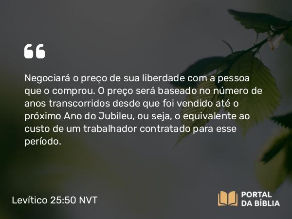 Levítico 25:50 NVT - Negociará o preço de sua liberdade com a pessoa que o comprou. O preço será baseado no número de anos transcorridos desde que foi vendido até o próximo Ano do Jubileu, ou seja, o equivalente ao custo de um trabalhador contratado para esse período.