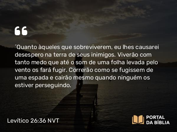 Levítico 26:36-37 NVT - “Quanto àqueles que sobreviverem, eu lhes causarei desespero na terra de seus inimigos. Viverão com tanto medo que até o som de uma folha levada pelo vento os fará fugir. Correrão como se fugissem de uma espada e cairão mesmo quando ninguém os estiver perseguindo.