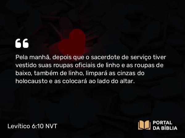 Levítico 6:10 NVT - Pela manhã, depois que o sacerdote de serviço tiver vestido suas roupas oficiais de linho e as roupas de baixo, também de linho, limpará as cinzas do holocausto e as colocará ao lado do altar.