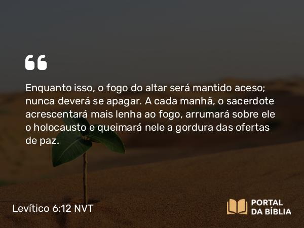 Levítico 6:12 NVT - Enquanto isso, o fogo do altar será mantido aceso; nunca deverá se apagar. A cada manhã, o sacerdote acrescentará mais lenha ao fogo, arrumará sobre ele o holocausto e queimará nele a gordura das ofertas de paz.