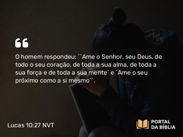 Lucas 10:27 NVT - O homem respondeu: “‘Ame o Senhor, seu Deus, de todo o seu coração, de toda a sua alma, de toda a sua força e de toda a sua mente’ e ‘Ame o seu próximo como a si mesmo’”.