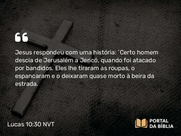 Lucas 10:30 NVT - Jesus respondeu com uma história: “Certo homem descia de Jerusalém a Jericó, quando foi atacado por bandidos. Eles lhe tiraram as roupas, o espancaram e o deixaram quase morto à beira da estrada.