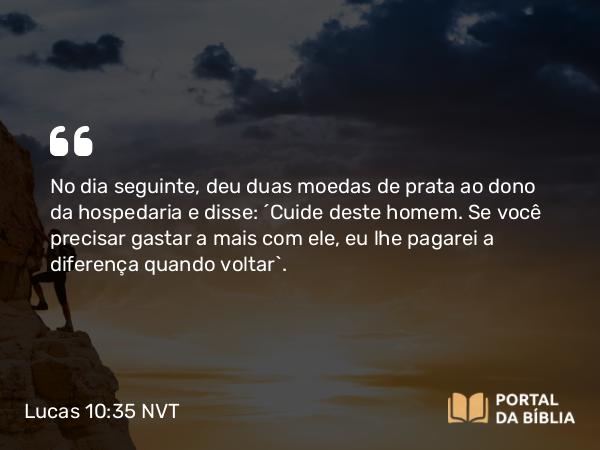 Lucas 10:35 NVT - No dia seguinte, deu duas moedas de prata ao dono da hospedaria e disse: ‘Cuide deste homem. Se você precisar gastar a mais com ele, eu lhe pagarei a diferença quando voltar’.