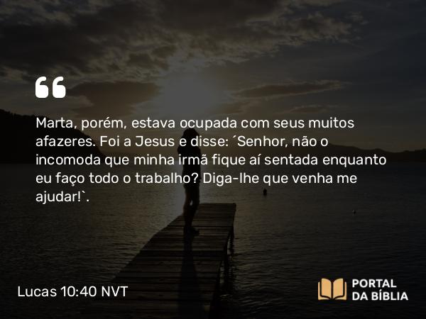 Lucas 10:40 NVT - Marta, porém, estava ocupada com seus muitos afazeres. Foi a Jesus e disse: “Senhor, não o incomoda que minha irmã fique aí sentada enquanto eu faço todo o trabalho? Diga-lhe que venha me ajudar!”.