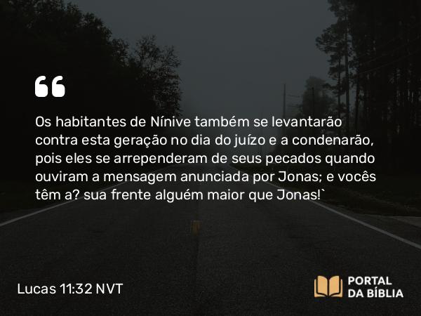 Lucas 11:32 NVT - Os habitantes de Nínive também se levantarão contra esta geração no dia do juízo e a condenarão, pois eles se arrependeram de seus pecados quando ouviram a mensagem anunciada por Jonas; e vocês têm à sua frente alguém maior que Jonas!”