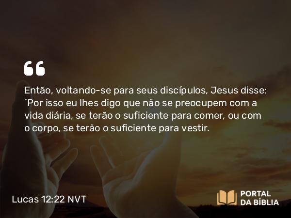 Lucas 12:22 NVT - Então, voltando-se para seus discípulos, Jesus disse: “Por isso eu lhes digo que não se preocupem com a vida diária, se terão o suficiente para comer, ou com o corpo, se terão o suficiente para vestir.