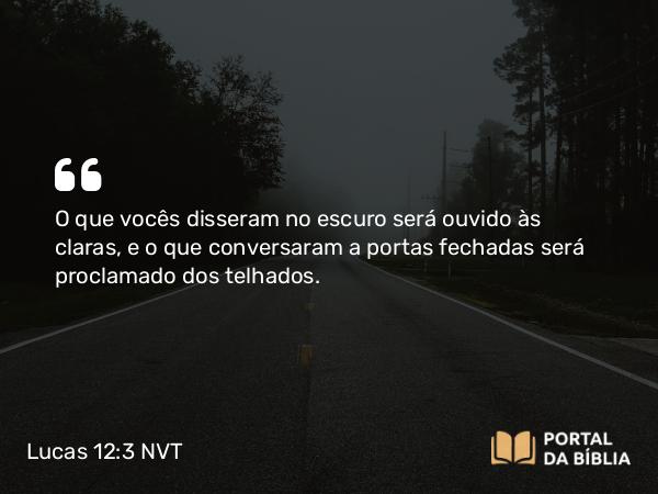 Lucas 12:3 NVT - O que vocês disseram no escuro será ouvido às claras, e o que conversaram a portas fechadas será proclamado dos telhados.