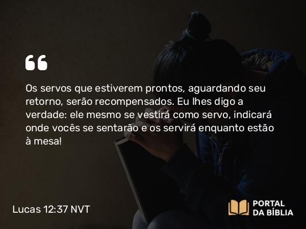 Lucas 12:37-38 NVT - Os servos que estiverem prontos, aguardando seu retorno, serão recompensados. Eu lhes digo a verdade: ele mesmo se vestirá como servo, indicará onde vocês se sentarão e os servirá enquanto estão à mesa!