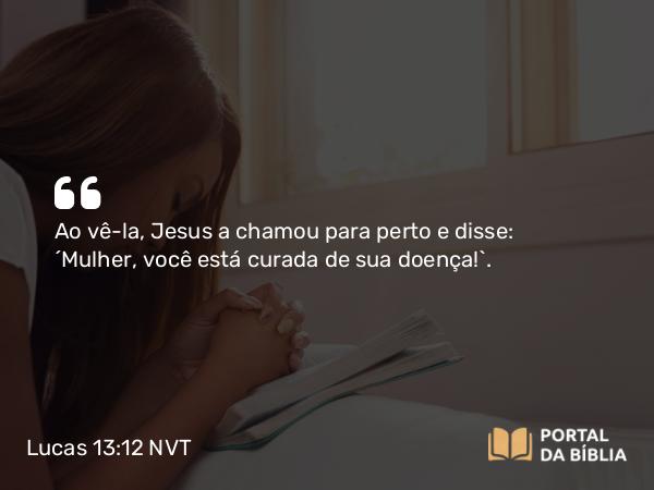 Lucas 13:12 NVT - Ao vê-la, Jesus a chamou para perto e disse: “Mulher, você está curada de sua doença!”.